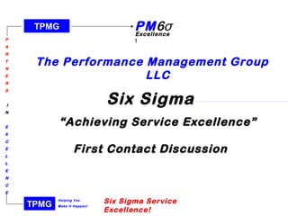 TPMG
P
A
R
T
N
E
R
S
I
N
E
X
C
E
L
L
E
N
C
E
Helping You
Make It Happen!
PM6σExcellence
!
TPMG
Six Sigma Service
Excellence!
The Performance Management Group
LLC
Six Sigma
   ““Achieving Service Excellence”Achieving Service Excellence”
First Contact DiscussionFirst Contact Discussion
 