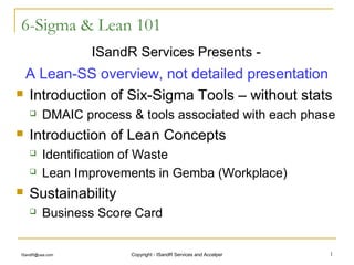 6-Sigma & Lean 101
                 ISandR Services Presents -
 A Lean-SS overview, not detailed presentation
 Introduction of Six-Sigma Tools – without stats

        DMAIC process & tools associated with each phase
   Introduction of Lean Concepts
        Identification of Waste
        Lean Improvements in Gemba (Workplace)
   Sustainability
        Business Score Card


ISandR@usa.com         Copyright - ISandR Services and Accelper   1
 