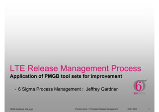 LTE Release Management Process
Application of PMGB tool sets for improvement
PMGB Workbook V34_engl
Application of PMGB tool sets for improvement
06.07.2013Process name : LTE System Release Management 1
6 Sigma Process Management : Jeffrey Gardner
 