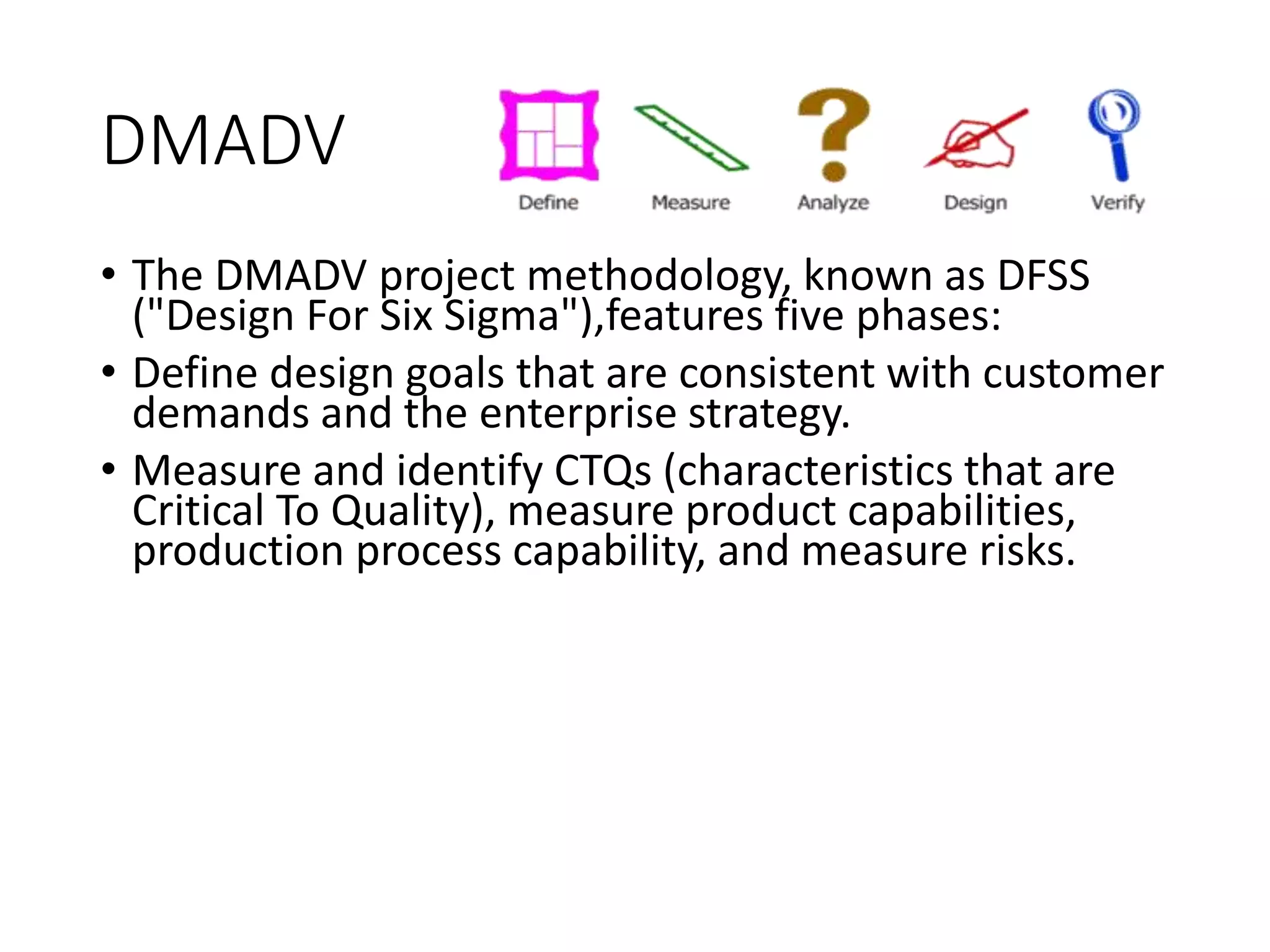 DMADV
• The DMADV project methodology, known as DFSS
("Design For Six Sigma"),features five phases:
• Define design goals that are consistent with customer
demands and the enterprise strategy.
• Measure and identify CTQs (characteristics that are
Critical To Quality), measure product capabilities,
production process capability, and measure risks.
 