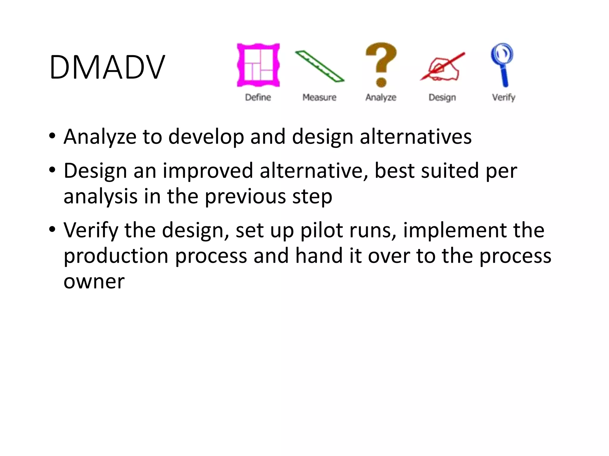 DMADV
• Analyze to develop and design alternatives
• Design an improved alternative, best suited per
analysis in the previous step
• Verify the design, set up pilot runs, implement the
production process and hand it over to the process
owner
 