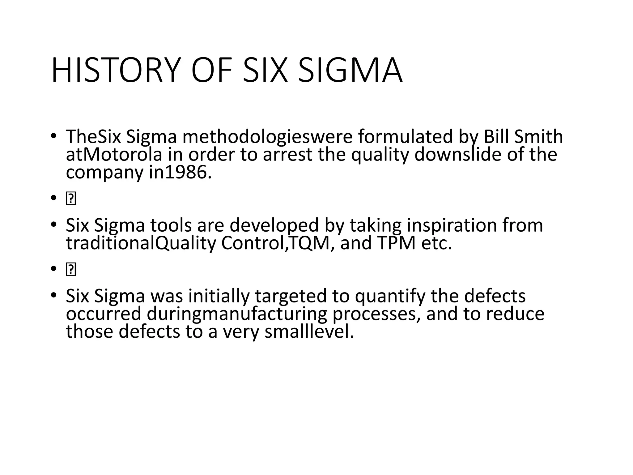 HISTORY OF SIX SIGMA
• TheSix Sigma methodologieswere formulated by Bill Smith
atMotorola in order to arrest the quality downslide of the
company in1986.
•
• Six Sigma tools are developed by taking inspiration from
traditionalQuality Control,TQM, and TPM etc.
•
• Six Sigma was initially targeted to quantify the defects
occurred duringmanufacturing processes, and to reduce
those defects to a very smalllevel.
 