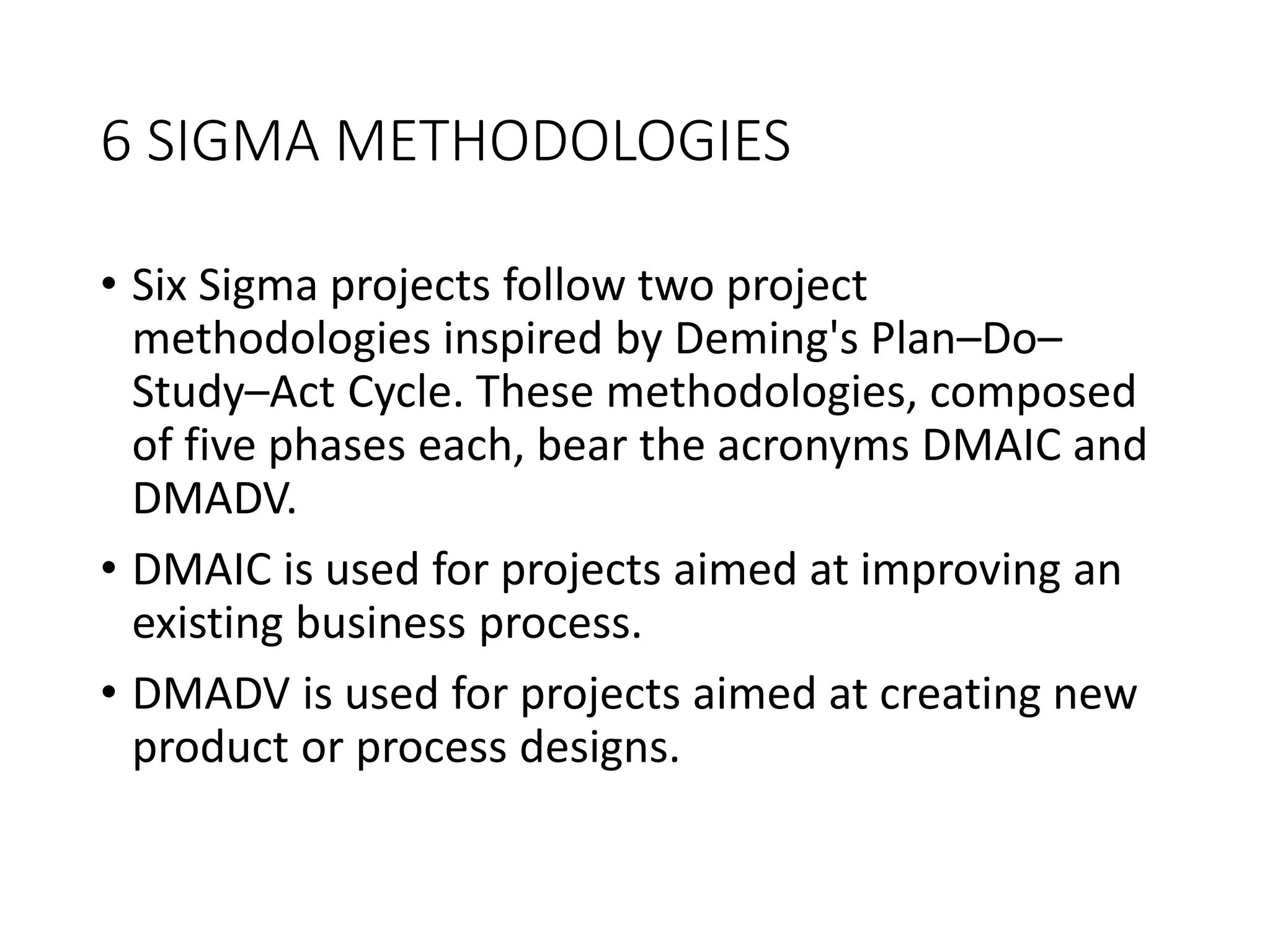 6 SIGMA METHODOLOGIES
• Six Sigma projects follow two project
methodologies inspired by Deming's Plan–Do–
Study–Act Cycle. These methodologies, composed
of five phases each, bear the acronyms DMAIC and
DMADV.
• DMAIC is used for projects aimed at improving an
existing business process.
• DMADV is used for projects aimed at creating new
product or process designs.
 