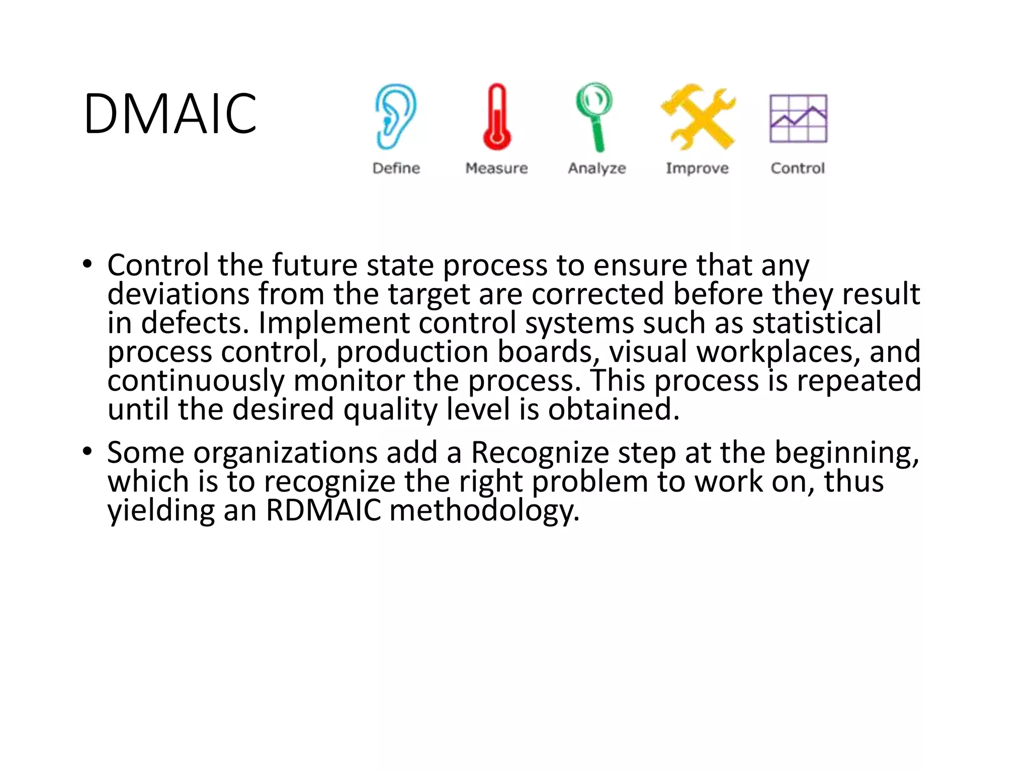 DMAIC
• Control the future state process to ensure that any
deviations from the target are corrected before they result
in defects. Implement control systems such as statistical
process control, production boards, visual workplaces, and
continuously monitor the process. This process is repeated
until the desired quality level is obtained.
• Some organizations add a Recognize step at the beginning,
which is to recognize the right problem to work on, thus
yielding an RDMAIC methodology.
 