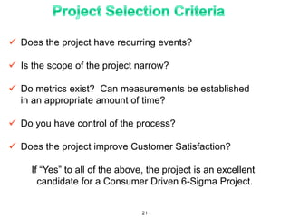  Does the project have recurring events?
 Is the scope of the project narrow?
 Do metrics exist? Can measurements be established
in an appropriate amount of time?
 Do you have control of the process?
 Does the project improve Customer Satisfaction?
If “Yes” to all of the above, the project is an excellent
candidate for a Consumer Driven 6-Sigma Project.
21
 