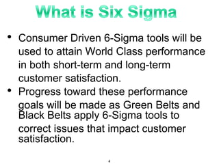 • Consumer Driven 6-Sigma tools will be
used to attain World Class performance
in both short-term and long-term
customer satisfaction.
• Progress toward these performance
goals will be made as Green Belts and
Black Belts apply 6-Sigma tools to
correct issues that impact customer
satisfaction.
4
 