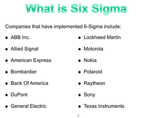 Companies that have implemented 6-Sigma include:
 ABB Inc.
 Allied Signal
 American Express
 Bombardier
 Bank Of America
 DuPont
 General Electric
 Lockheed Martin
 Motorola
 Nokia
 Polaroid
 Raytheon
 Sony
 Texas Instruments
7
 