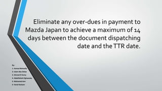 Eliminate any over-dues in payment to
Mazda Japan to achieve a maximum of 14
days between the document dispatching
date and theTTR date.
By:
1- Asmaa Metwally
2- Islam Abu Elelaa
3- Ahmed El Komy
4- Abdelfattah Elghawaby
5- Mohamed Amr
6- Hend Hesham
 