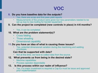 VOC
8. Do you have baseline data for the outputs?
      •    Yes, there are scrap and first pass yield reports
      •    Measurements of the product were given but new parameters needed to be
           set up due to new tooling for bender equipment.
9. Can the project be completed (new controls in place) in 4-6 months?

      •    Yes, it can be completed
10. What are the problem statement(s)?
     • Cross folding
     • Three wheeling
     • Dimensional capability
11. Do you have an idea of what is causing these issues?
      •    Yes, potential dimensional variation during the machining and welding
           processes.
      Can that be supported with data?
      •    Not at this time, we have to collect data from the source.
12. What prevents us from being in the desired state?
      •    Machine capabilities
      •    Process operator dependable
13.       Is this process within our realm of influence?
      •    Yes, if a major investment is required a Cap Ex must be issue and approved
           prior implementation
 