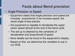 Facts about Bend precision
●
    Angle Precision vs Speed
    – Equipment states that Angle precision and speed are
      inversely proportional; If we increase speed, the
      result angle is less precise.
    – the equipment is capable to decelerate the upper
      piston speed almost at the end of the bend cycle.
    – The set up is obtained by the constants of
      deceleration and proportional of speed.
    – More details can be found in the equipment’s display.
    – Based on this, we determine the variables to use in
      our DOE.
 
