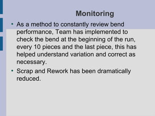 Monitoring
●
    As a method to constantly review bend
    performance, Team has implemented to
    check the bend at the beginning of the run,
    every 10 pieces and the last piece, this has
    helped understand variation and correct as
    necessary.
●
    Scrap and Rework has been dramatically
    reduced.
 