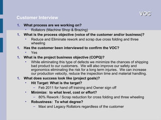 VOC
Customer Interview
1.   What process are we working on?
      • Rollators (Machine Shop & Brazing)
1.   What is the process objective (voice of the customer and/or business)?
      • Reduce and Eliminate rework and scrap due cross folding and three
         wheeling
1.   Has the customer been interviewed to confirm the VOC?
      • Yes
1.   What is the project business objective (COPQ)?
      • While eliminating this type of defects we minimize the chances of shipping
         bad product to our customers. We will also improve our safety and
         ergonomics eliminating the risk for a long term injuries. We can increase
         our production velocity, reduce the inspection time and material handling.
1.   What does success look like (project goals)?
      • Hit Target: What is the target?
          – Feb 2011 for hand off training and Owner sign off
      • Minimize: to what level, cost or effort?
          – 80% Rework / Scrap reduction for cross folding and three wheeling
      • Robustness: To what degree?
          – Maxi and Legacy Rollators regardless of the customer
 
