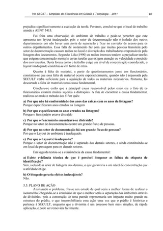 VIII SEGeT – Simpósio de Excelência em Gestão e Tecnologia – 2011 10
prejudica significativamente a execução da tarefa. Portanto, concluí-se que o local de trabalho
atende a ABNT 5413.
Foi feita uma observação do ambiente de trabalho e pode-se perceber que este
apresenta um layout inadequado, pois o setor de documentação não é isolado dos outros
departamentos por não haver uma porta de separação e ficar no corredor de acesso para os
outros departamentos. Essa falta de isolamento faz com que muitas pessoas transitem pelo
setor de documentação causam ruídos no local e distração dos trabalhadores responsáveis pela
listagem dos documentos. Segundo Lida (1990) os ruídos intensos tendem a prejudicar tarefas
que exigem concentração mental e certas tarefas que exigem atenção ou velocidade e precisão
dos movimentos. Desta forma como o trabalho exige um nível de concentração considerado, o
layout inadequado constitui-se em fonte de erros.
Quanto à falta de material, a partir de questionamentos junto aos funcionários,
constatou-se que essa falta de material ocorre esporadicamente, quando não é repassada pela
SECULT verba suficiente para a aquisição de todos os materiais necessários. Portanto, foi
descartada a falta de material como causa fundamental.
Concluiu-se então que a principal causa responsável pelos erros era o fato de os
funcionários estarem muitos sujeitos a distrações. A fim de encontrar a causa fundamental,
realizou-se então o método dos 5 Por quês:
a) Por que não há conformidade dos anos das caixas com os anos da listagens?
Porque especificaram anos errados na listagem
b) Por que especificaram os anos errados na listagem?
Porque o funcionário estava distraído
c) Por que o funcionário encontrava-se distraído?
Porque no setor de documentação ocorre um grande fluxo de pessoas.
d) Por que no setor de documentação há um grande fluxo de pessoas?
Por que o Layout do ambiente é inadequado.
e) Por que o Layout é inadequado?
Porque o setor de documentação não é separado dos demais setores, e ainda constituindo-se
em local de passagem para os demais setores.
Em seguida testou-se a consistência da causa fundamental:
a) Existe evidência técnica de que é possível bloquear as falhas da etiqueta de
identificação?
Sim, isolando o setor de listagem dos demais, o que garantiria a um nível de concentração que
a atividade exige.
b) O bloqueio geraria efeitos indesejáveis?
Não.
5.5. PLANO DE AÇÃO
Analisando o problema, fez-se um estudo de qual seria a melhor forma de realizar o
isolamento, chegando-se a conclusão de que o melhor seria a separação dos ambientes através
de divisórias, pois a construção de uma parede representaria um impacto muito grande na
estrutura do prédio, o que impossibilitaria essa ação uma vez que o prédio é histórico e
pertence à SECULT, enquanto que a divisória é um processo bem mais simples, de rápida
aplicação, e pode ser removida facilmente.
 