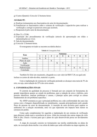 VIII SEGeT – Simpósio de Excelência em Gestão e Tecnologia – 2011 13
g) Custos (Quanto): Cerca de 12 homens-horas
Atividade 05:
a) Realizar treinamentos nos funcionários do setor de documentação;
b) Familiarizar os funcionários sobre o sistema de verificação e capacitá-los para realizar a
verificação e corrigir os possíveis erros que ocorrem;
c) Responsável pelo setor de documentação;
d) Dias 21 e 22/06;
e) Exposição dos procedimentos de verificação (através de apresentação em slides e
demonstrações ao vivo);
f) Sala de documentação;
g) Cerca de 12 homens-horas.
O cronograma revisado se encontra na tabela abaixo:
Tabela 4: Cronograma final
Fase
Semanas
1 2 3 4 5 6 7 8 9
Análise X X
Plano de ação X
Ação X X
Verificação X
Padronização X X
Conclusão X
Também foi feito um orçamento, chegando-se a um valor de R$817,30, no qual está
incluso os custos de mão-de-obra, material e a porta.
Com a implantação do sistema de verificação pretende-se alcançar uma meta de 5% de
erro, ou seja, uma redução de 25% dos erros atuais.
6. CONSIDERAÇÕES FINAIS
O controle de qualidade de processo é formado por um conjunto de ferramentas de
grande importância quanto ao estudo de problemas, para a redução de erros e defeitos, pois
permite identificar, analisar problemas e causas, e planejar ações para corrigir as causas
fundamentais de um problema específico.
No APEP constatou-se que o principal problema era a não conformidade dos anos das
caixas com a listagem disponibilizada no atendimento, causada principalmente pelo grande
fluxo de pessoas no setor de documentação. A inserção de uma divisória para separar os
ambientes foi a solução encontrada, uma vez que representa um impacto bem menor na
estrutura do prédio.
Como ação complementar foi sugerida a implantação de um sistema de verificação
para diminuir ainda mais a ocorrência de erros. Além da execução das outras etapas do ciclo
PDCA (Do, Check e Action) para que o plano de ação desenvolvido possa ser devidamente
executado.
A etapa de execução consiste no treinamento nas tarefas estabelecidas no plano de
ação, na execução desta tarefas e na coleta de dados que serão utilizados na etapa seguinte, de
 