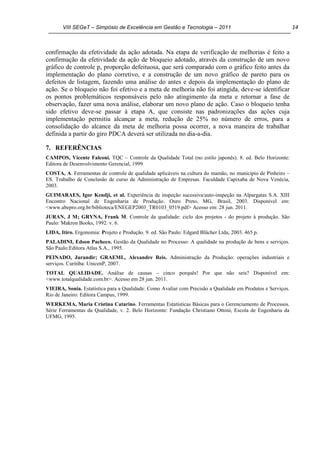VIII SEGeT – Simpósio de Excelência em Gestão e Tecnologia – 2011 14
confirmação da efetividade da ação adotada. Na etapa de verificação de melhorias é feito a
confirmação da efetividade da ação de bloqueio adotado, através da construção de um novo
gráfico de controle p, proporção defeituosa, que será comparado com o gráfico feito antes da
implementação do plano corretivo, e a construção de um novo gráfico de pareto para os
defeitos de listagem, fazendo uma análise do antes e depois da implementação do plano de
ação. Se o bloqueio não foi efetivo e a meta de melhoria não foi atingida, deve-se identificar
os pontos problemáticos responsáveis pelo não atingimento da meta e retornar a fase de
observação, fazer uma nova análise, elaborar um novo plano de ação. Caso o bloqueio tenha
sido efetivo deve-se passar à etapa A, que consiste nas padronizações das ações cuja
implementação permitiu alcançar a meta, redução de 25% no número de erros, para a
consolidação do alcance da meta de melhoria possa ocorrer, a nova maneira de trabalhar
definida a partir do giro PDCA deverá ser utilizada no dia-a-dia.
7. REFERÊNCIAS
CAMPOS, Vicente Falconi. TQC – Controle da Qualidade Total (no estilo japonês). 8. ed. Belo Horizonte:
Editora de Desenvolvimento Gerencial, 1999
COSTA, A. Ferramentas de controle de qualidade aplicáveis na cultura do mamão, no município de Pinheiro –
ES. Trabalho de Conclusão de curso de Administração de Empresas. Faculdade Capixaba de Nova Venécia,
2003.
GUIMARAES, Igor Kendji, et al. Experiência de inspeção sucessiva/auto-inspeção na Alpargatas S.A. XIII
Encontro Nacional de Engenharia de Produção. Ouro Preto, MG, Brasil, 2003. Disponível em:
<www.abepro.org.br/biblioteca/ENEGEP2003_TR0103_0519.pdf> Acesso em: 28 jun. 2011.
JURAN, J M; GRYNA, Frank M. Controle da qualidade: ciclo dos projetos - do projeto à produção. São
Paulo: Makron Books, 1992. v. 6.
LIDA, Itiro. Ergonomia: Projeto e Produção. 9. ed. São Paulo: Edgard Blücher Ltda, 2003. 465 p.
PALADINI, Edson Pacheco. Gestão da Qualidade no Processo: A qualidade na produção de bens e serviços.
São Paulo:Editora Atlas S.A., 1995.
PEINADO, Jurandir; GRAEML, Alexandre Reis. Administração da Produção: operações industriais e
serviços. Curitiba: UnicenP, 2007.
TOTAL QUALIDADE. Análise de causas – cinco porquês! Por que não seis? Disponível em:
<www.totalqualidade.com.br>. Acesso em 28 jun. 2011.
VIEIRA, Sonia. Estatística para a Qualidade: Como Avaliar com Precisão a Qualidade em Produtos e Serviços.
Rio de Janeiro: Editora Campus, 1999.
WERKEMA, Maria Cristina Catarino. Ferramentas Estatísticas Básicas para o Gerenciamento de Processos.
Série Ferramentas da Qualidade, v. 2. Belo Horizonte: Fundação Christiano Ottoni, Escola de Engenharia da
UFMG, 1995.
Powered by TCPDF (www.tcpdf.org)
 