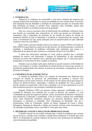 1. INTRODUÇÃO
Adequar-se às exigências do consumidor é uma busca constante das empresas que
desejam proporcionar um produto ou serviço de qualidade aos seus clientes finais. Essa busca
pela adequação tem por finalidade a satisfação do consumidor que pode ser alcançada tanto
pela eliminação do defeito no produto final, conhecida como retrabalho, quanto pela
eliminação do defeito ou problema no processo de produção.
Para isso, torna-se necessário além da identificação dos problemas, estabelecer ações
que deverão ser executadas para solucioná-los, de modo que possam ser eliminados ou
controlados. Daí a importância da utilização de um método de analise de solução de
problemas (MASP) no qual se identifique e reconheça as características dos mesmos, bem
como o levantamento de suas causas principais para um posterior plano de ação elaborado
conforme a fase P do ciclo PDCA.
Deste modo o presente trabalho realizou um estudo no Arquivo Público do Estado do
Pará (APEP) no qual objetivou a partir do uso das técnicas e de ferramentas para o controle da
qualidade, a identificação de problemas enfrentados pela instituição, suas causas e a
elaboração de um plano de ação, conforme as orientações da fase P do ciclo PDCA.
A partir das observações realizadas no local, pode-se perceber que o principal
problema do arquivo está relacionado à listagem do atendimento, já que informações
referentes ao acervo não condizem com o indicado pela listagem, que é o meio pelo qual o
pesquisador se orienta antes de fazer o pedido ao atendente.
Entende-se que ao propor ações para a melhoria no que diz respeito à conformidade do
acervo e da listagem, se evitará a insatisfação do cliente devido aos atrasos que ocorrem no
atendimento proporcionado pela demora na procura do documento, consequências de erros
presentes na listagem.
2. CONTROLE DA QUALIDADE TOTAL
O controle de qualidade (CQ) é um conjunto de ferramentas que objetivam uma
avaliação da atuação de processos, da conformidade de produtos e serviços com
especificações e prover ações corretivas. O CQ consiste em um sistema eficaz para integrar os
esforços de desenvolvimento, manutenção e melhoria da qualidade dos vários grupos de
pessoas atuantes na organização a fim de que a produção e os serviços apresentem os níveis
mais econômicos possíveis, que permitam a satisfação dos clientes.
Segundo Werkema (1995) um processo sempre apresenta variabilidade, que é o
resultado de alterações nas condições sob as quais as decisões são tomadas, e é essa
variabilidade que pode dar origem aos defeitos. Assim, uma maneira de diminuir o número de
itens defeituosos é reduzindo a variabilidade. A fim de verificar e analisar essa variabilidade
existe varias ferramentas estatísticas presentes nos processos produtivos, dentre estas
ferramentas se destacam as chamadas “Sete Ferramentas da Qualidade” que são a
Estratificação, Folha de Verificação, Gráfico de Pareto, Diagrama de Causa e Efeito,
Histograma, Diagrama de Dispersão e Gráfico de Controle. Existem outras ferramentas que
são utilizadas na qualidade, como o ciclo PDCA, 5 Por quês, entre outros.
3. MÉTODO DE ANÁLISE E SOLUÇÃO DE PROBLEMAS (MASP)
O MASP consiste em um modelo utilizado para o estudo de problemas que ocorram
em um processo, e produz como resultado a solução desses problemas. É formado pelo ciclo
PDCA, as ferramentas do controle estatístico de processo (sete ferramentas da qualidade), e
outras ferramentas da qualidade.
 