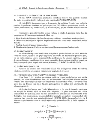 VIII SEGeT – Simpósio de Excelência em Gestão e Tecnologia – 2011 2
3.1. CICLO PDCA DE CONTROLE DE PROCESSOS
O ciclo PDCA é um método gerencial de tomada de decisões para garantir o alcance
das metas necessárias à sobrevivência de uma organização (WERKEMA, 1995).
O ciclo PDCA juntamente com as ferramentas da qualidade é usado para melhoria
continua de produtos e processos, no qual um processo é dividido em quatro etapas, que são: a
fase de planejamento (P), de execução (D), de verificação (C) e por último a atuação corretiva
(A).
Entretanto o presente trabalho apenas realizou o estudo da primeira etapa, fase de
planejamento (P), que se apresenta subdividida em:
a) Identificação do Problema: Definir claramente o problema e reconhecer sua importância;
b) Observação: Investigar os aspectos do problema com uma visão ampla e sob vários pontos
de vista;
c) Análise: Descobrir causas fundamentais;
d) Planejamento da Ação: Elaborar um plano para bloquear as causas fundamentais.
3.2. BRAINSTORMING
O Brainstorming é uma técnica utilizada para se gerar o máximo de ideias possíveis
sobre um assunto, reunindo um grupo de pessoas envolvidas em determinado problema para,
em um curto espaço de tempo, apresentar todas as ideias que lhe venham à cabeça, as quais
devem ser listadas à medida que forem sendo produzidas. Espera-se que uma ideia ou palavra
dita por um participante proporcione inspiração a outro (PEINADO; GRAEML, 2007).
3.3. GRÁFICO DE CONTROLE
Gráficos de controle são comumente usados para alcançar um estado de controle
estatístico, monitorar um processo ou determinar a aptidão do processo.
3.3.1. TIPOS DE GRÁFICOS: VARIÁVEIS VERSUS ATRIBUTOS
Para Juran (1992) gráficos para dados variáveis exigem medições em uma escala
continua, tais como comprimento, peso, pH ou resistência. Gráficos para atributos exigem
somente uma classificação de medições descontinuas tais como boa ou má, e são úteis desde
que a taxa de defeitos seja alta o bastante para aparecer no gráfico com um tamanho de
subgrupo razoável.
O Gráfico de Controle para Fração Não conforme, p, é a taxa de itens não conformes
em relação ao número total de itens num subgrupo. Ela pode descrever uma única
característica de qualidade, duas ou mais características consideradas coletivamente. Uma
distinção é feita entre uma não-conformidade (por exemplo, um defeito) e uma unidade não
conforme (por exemplo, uma unidade defeituosa) (JURAN, 1992). As equações 1, 2, 3 e 4
mostram respectivamente como se calcula a proporção, proporção média, o limite superior e o
inferior.
(Equação 1)
(Equação 2)
(Equação 3)
 