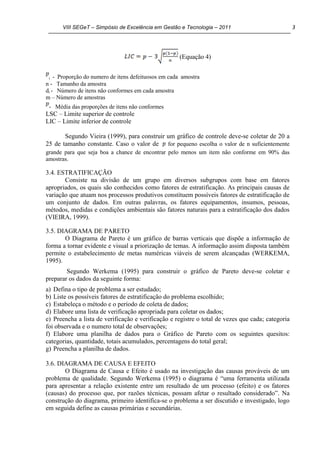 VIII SEGeT – Simpósio de Excelência em Gestão e Tecnologia – 2011 3
(Equação 4)
i - Proporção do numero de itens defeituosos em cada amostra
n - Tamanho da amostra
di - Número de itens não conformes em cada amostra
m – Número de amostras
- Média das proporções de itens não conformes
LSC – Limite superior de controle
LIC – Limite inferior de controle
Segundo Vieira (1999), para construir um gráfico de controle deve-se coletar de 20 a
25 de tamanho constante. Caso o valor de for pequeno escolha o valor de n suficientemente
grande para que seja boa a chance de encontrar pelo menos um item não conforme em 90% das
amostras.
3.4. ESTRATIFICAÇÃO
Consiste na divisão de um grupo em diversos subgrupos com base em fatores
apropriados, os quais são conhecidos como fatores de estratificação. As principais causas de
variação que atuam nos processos produtivos constituem possíveis fatores de estratificação de
um conjunto de dados. Em outras palavras, os fatores equipamentos, insumos, pessoas,
métodos, medidas e condições ambientais são fatores naturais para a estratificação dos dados
(VIEIRA, 1999).
3.5. DIAGRAMA DE PARETO
O Diagrama de Pareto é um gráfico de barras verticais que dispõe a informação de
forma a tornar evidente e visual a priorização de temas. A informação assim disposta também
permite o estabelecimento de metas numéricas viáveis de serem alcançadas (WERKEMA,
1995).
Segundo Werkema (1995) para construir o gráfico de Pareto deve-se coletar e
preparar os dados da seguinte forma:
a) Defina o tipo de problema a ser estudado;
b) Liste os possíveis fatores de estratificação do problema escolhido;
c) Estabeleça o método e o período de coleta de dados;
d) Elabore uma lista de verificação apropriada para coletar os dados;
e) Preencha a lista de verificação e verificação e registre o total de vezes que cada; categoria
foi observada e o numero total de observações;
f) Elabore uma planilha de dados para o Gráfico de Pareto com os seguintes quesitos:
categorias, quantidade, totais acumulados, percentagens do total geral;
g) Preencha a planilha de dados.
3.6. DIAGRAMA DE CAUSA E EFEITO
O Diagrama de Causa e Efeito é usado na investigação das causas prováveis de um
problema de qualidade. Segundo Werkema (1995) o diagrama é “uma ferramenta utilizada
para apresentar a relação existente entre um resultado de um processo (efeito) e os fatores
(causas) do processo que, por razões técnicas, possam afetar o resultado considerado”. Na
construção do diagrama, primeiro identifica-se o problema a ser discutido e investigado, logo
em seguida define as causas primárias e secundárias.
 