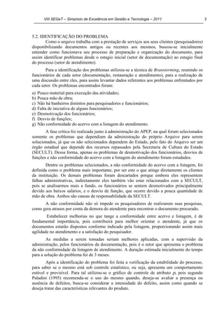 VIII SEGeT – Simpósio de Excelência em Gestão e Tecnologia – 2011 5
5.2. IDENTIFICAÇÃO DO PROBLEMA
Como o arquivo trabalha com a prestação de serviços aos seus clientes (pesquisadores)
disponibilizando documentos antigos ou recentes aos mesmos, buscou-se inicialmente
entender como funcionava seu processo de preparação e organização do documento, para
assim identificar problemas desde o estagio inicial (setor de documentação) ao estagio final
do processo (setor de atendimento).
Para a identificação dos problemas utilizou-se a técnica de Branstorming, reunindo os
funcionários de cada setor (documentação, restauração e atendimento), para a realização de
uma discussão entre eles, para assim levantar dados referentes aos problemas enfrentados por
cada setor. Os problemas encontrados foram:
a) Pouco material para execução das atividades;
b) Pouca mão de obra;
c) Não há banheiros distintos para pesquisadores e funcionários;
d) Falta de iniciativa de alguns funcionários;
e) Desmotivação dos funcionários;
f) Desvio de funções;
g) Não conformidade do acervo com a listagem do atendimento.
A fase crítica foi realizada junto à administração do APEP, na qual foram selecionados
somente os problemas que dependiam da administração do próprio Arquivo para serem
solucionados, já que os não selecionados dependem do Estado, pelo fato do Arquivo ser um
órgão estadual que depende dos recursos repassados pela Secretaria de Cultura do Estado
(SECULT). Dessa forma, apenas os problemas de desmotivação dos funcionários, desvios de
funções e não conformidade do acervo com a listagem do atendimento foram estudados.
Dentre os problemas selecionados, a não conformidade do acervo com a listagem, foi
definida como o problema mais importante, por ser este o que atinge diretamente os clientes
da instituição. Os demais problemas foram descartados porque embora eles representem
falhas administrativas, indiretamente eles também vão estar relacionados com a SECULT,
pois se analisarmos mais a fundo, os funcionários se sentem desmotivados principalmente
devido aos baixos salários, e o desvio de função, que ocorre devido a pouca quantidade de
mão de obra. Ambos são causas de responsabilidade da SECULT.
A não conformidade não só impede os pesquisadores de realizarem suas pesquisas,
como gera atrasos por conta da demora do atendente para encontrar o documento procurado.
Estabelecer melhorias no que tange a conformidade entre acervo e listagem, é de
fundamental importância, pois contribuirá para melhor orientar o atendente, já que os
documentos estarão dispostos conforme indicado pela listagem, proporcionando assim mais
agilidade no atendimento e a satisfação do pesquisador.
As medidas a serem tomadas seriam melhores aplicadas, com a supervisão da
administração, pelos funcionários da documentação, pois é o setor que apresenta o problema
da não conformidade da listagem de atendimento. A duração estimada inicialmente do tempo
para a solução do problema foi de 3 meses.
Após a identificação do problema foi feita a verificação da estabilidade do processo,
para saber se o mesmo está sob controle estatístico, ou seja, apresenta um comportamento
estável e previsível. Para tal utilizou-se o gráfico de controle de atributo p, pois segundo
Paladini (1995) recomenda-se o uso do mesmo quando, deseja-se avaliar a presença ou
ausência de defeitos, busca-se considerar a intensidade do defeito, assim como quando se
deseja tratar das características relevantes do produto.
 
