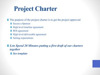 Project Charter
The purpose of the project charter is to get the project approved
Secure a Sponsor
High level timeline agreement
ROI agreement
High level deliverable agreement
Setting expectations
Lets Spend 20 Minutes putting a first draft of our charters
together
See template
 