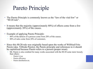 Pareto Principle
• The Pareto Principle is commonly known as the “law of the vital few” or
“80:20 rule”.
• It means that the majority (approximately 80%) of effects come from a few
(approximately 20%) of the causes.
• Example of applying Pareto Principle:
• 80% of the defects of a process come from 20% of the causes.
• 80% of sales come from 20% of customers.
• Since this 80:20 rule was originally based upon the works of Wilfried Fritz
Pareto (aka. Vilfredo Pareto), the Pareto principle and references to it should
be capitalized because Pareto refers to a person (proper noun).
• Mr. Pareto is also credited for many works associated with the 80:20 some more loosely
than others:
• Pareto’s Law
• Pareto efficiency
• Pareto distribution etc.
 