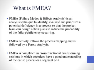 What is FMEA?
• FMEA (Failure Modes & Effects Analysis) is an
analysis technique to identify, evaluate and prioritize a
potential deficiency in a process so that the project
team can design action plans to reduce the probability
of the failure/deficiency occurring.
• FMEA activity follows the process mapping and is
followed by a Pareto Analysis.
• FMEA is completed in cross-functional brainstorming
sessions in which attendees have a good understanding
of the entire process or a segment of it.
 