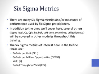 Six Sigma Metrics
• There are many Six Sigma metrics and/or measures of
performance used by Six Sigma practitioners.
• In addition to the ones we’ll cover here, several others
(Sigma level, Cp, Cpk, Pp, Ppk, takt time, cycle time, utilization etc.)
will be covered in other modules throughout this
training.
• The Six Sigma metrics of interest here in the Define
Phase are:
• Defects per Unit (DPU)
• Defects per Million Opportunities (DPMO)
• Yield (Y)
• Rolled Throughput Yield (RTY)
 