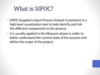 What is SIPOC?
• SIPOC (Suppliers-Input-Process-Output-Customers) is a
high-level visualization tool to help identify and link
the different components in the process.
• It is usually applied in the Measure phase in order to
better understand the current state of the process and
define the scope of the project.
 