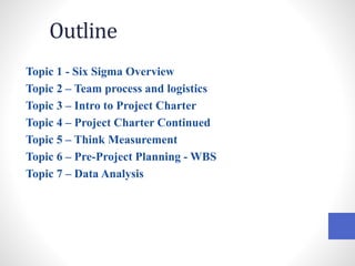 Outline
Topic 1 - Six Sigma Overview
Topic 2 – Team process and logistics
Topic 3 – Intro to Project Charter
Topic 4 – Project Charter Continued
Topic 5 – Think Measurement
Topic 6 – Pre-Project Planning - WBS
Topic 7 – Data Analysis
 