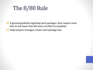 The 8/80 Rule
 A general guideline regarding work packages: they require more
than 8, but fewer than 80, hours of effort to complete.
 Helps project managers create work package lists.
 