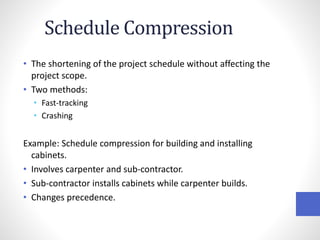 Schedule Compression
• The shortening of the project schedule without affecting the
project scope.
• Two methods:
• Fast-tracking
• Crashing
Example: Schedule compression for building and installing
cabinets.
• Involves carpenter and sub-contractor.
• Sub-contractor installs cabinets while carpenter builds.
• Changes precedence.
 
