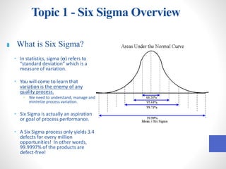Topic 1 - Six Sigma Overview
What is Six Sigma?
• In statistics, sigma (s) refers to
“standard deviation” which is a
measure of variation.
• You will come to learn that
variation is the enemy of any
quality process.
• We need to understand, manage and
minimize process variation.
• Six Sigma is actually an aspiration
or goal of process performance.
• A Six Sigma process only yields 3.4
defects for every million
opportunities! In other words,
99.9997% of the products are
defect-free!
 
