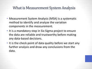 What is MeasurementSystemAnalysis
• Measurement System Analysis (MSA) is a systematic
method to identify and analyze the variation
components in the measurement.
• It is a mandatory step in Six Sigma project to ensure
the data are reliable and trustworthy before making
any data-based decisions.
• It is the check point of data quality before we start any
further analysis and draw any conclusions from the
data.
 