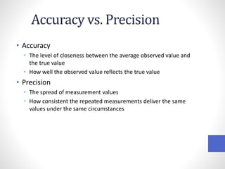 Accuracy vs. Precision
• Accuracy
• The level of closeness between the average observed value and
the true value
• How well the observed value reflects the true value
• Precision
• The spread of measurement values
• How consistent the repeated measurements deliver the same
values under the same circumstances
 