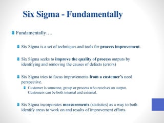 Six Sigma - Fundamentally
Fundamentally….
Six Sigma is a set of techniques and tools for process improvement.
Six Sigma seeks to improve the quality of process outputs by
identifying and removing the causes of defects (errors)
Six Sigma tries to focus improvements from a customer’s need
perspective.
Customer is someone, group or process who receives an output.
Customers can be both internal and external.
Six Sigma incorporates measurements (statistics) as a way to both
identify areas to work on and results of improvement efforts.
 
