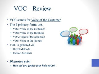 VOC – Review
• VOC stands for Voice of the Customer.
• The 4 primary forms are...
• VOC: Voice of the Customer
• VOB: Voice of the Business
• VOA: Voice of the Associate
• VOP: Voice of the Process
• VOC is gathered via
• Direct Methods
• Indirect Methods
• Discussion point
• How did you gather your Pain point?
 