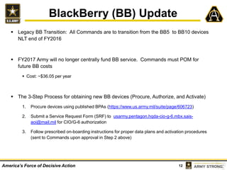 12America’s Force of Decisive Action
BlackBerry (BB) Update
 Legacy BB Transition: All Commands are to transition from the BB5 to BB10 devices
NLT end of FY2016
 FY2017 Army will no longer centrally fund BB service. Commands must POM for
future BB costs
 Cost: ~$36.05 per year
 The 3-Step Process for obtaining new BB devices (Procure, Authorize, and Activate)
1. Procure devices using published BPAs (https://www.us.army.mil/suite/page/606723)
2. Submit a Service Request Form (SRF) to usarmy.pentagon.hqda-cio-g-6.mbx.sais-
aoi@mail.mil for CIO/G-6 authorization
3. Follow prescribed on-boarding instructions for proper data plans and activation procedures
(sent to Commands upon approval in Step 2 above)
 
