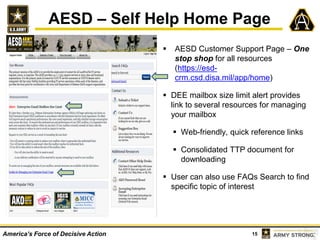 15America’s Force of Decisive Action
AESD – Self Help Home Page
 AESD Customer Support Page – One
stop shop for all resources
(https://esd-
crm.csd.disa.mil/app/home)
 DEE mailbox size limit alert provides
link to several resources for managing
your mailbox
 Web-friendly, quick reference links
 Consolidated TTP document for
downloading
 User can also use FAQs Search to find
specific topic of interest
 