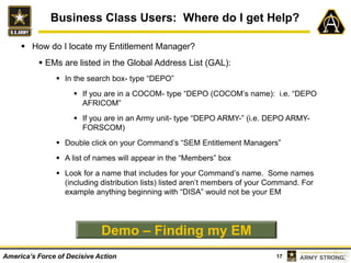17America’s Force of Decisive Action
Business Class Users: Where do I get Help?
 How do I locate my Entitlement Manager?
 EMs are listed in the Global Address List (GAL):
 In the search box- type “DEPO”
 If you are in a COCOM- type “DEPO (COCOM’s name): i.e. “DEPO
AFRICOM”
 If you are in an Army unit- type “DEPO ARMY-” (i.e. DEPO ARMY-
FORSCOM)
 Double click on your Command’s “SEM Entitlement Managers”
 A list of names will appear in the “Members” box
 Look for a name that includes for your Command’s name. Some names
(including distribution lists) listed aren’t members of your Command. For
example anything beginning with “DISA” would not be your EM
Demo – Finding my EM
 