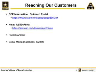 18America’s Force of Decisive Action
 DEE Information: Outreach Portal
 https://www.us.army.mil/suite/page/695019
 Help: AESD Portal
 https://esd-crm.csd.disa.mil/app/home
 Publish Articles
 Social Media (Facebook, Twitter)
Reaching Our Customers
 