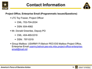 19America’s Force of Decisive Action
Contact Information
Project Office, Enterprise Email (Programmatic Issues/Questions)
 LTC Toy Frasier, Project Officer
 CML: 703-704-2034
 DSN: 654-4982
 Mr. Donald Greenlee, Deputy PO
 CML: 404-469-5319
 DSN: 797-5319
 Group Mailbox: USARMY Ft Belvoir PEO EIS Mailbox Project Office,
Enterprise Email usarmy.belvoir.peo-eis.mbx.project-office-enterprise-
email@mail.mil
 
