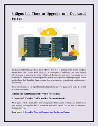 6 Signs It's Time to Upgrade to a Dedicated
Server
Businesses today largely rely on their internet presence to connect with clients, complete
transactions, and retain vital data. As a consequence, selecting the right hosting
infrastructure is essential to ensure that both businesses and their consumers have a
seamless and dependable online experience. While virtual private servers (VPS) and shared
hosting have their benefits, there comes a time when moving to dedicated hosting servers
is necessary.
Here, we will explore six signs that indicate it's time for your business to make the switch
to a dedicated server.
Indications that Dedicated Server is Necessary:
1. Increased Website Traffic and Performance Issues-
When your website encounters increasing traffic that causes performance concerns on
your existing hosting plan. This is one of the most clear signals that it's time to change to a
dedicated server.
Read more: 6 Signs It's Time to Upgrade to a Dedicated Server
 