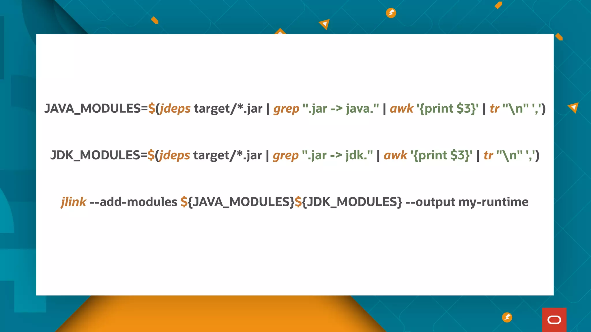 JAVA_MODULES=$(jdeps target/*.jar | grep ".jar -> java." | awk '{print $3}' | tr "n" ',')
JDK_MODULES=$(jdeps target/*.jar | grep ".jar -> jdk." | awk '{print $3}' | tr "n" ',')
jlink --add-modules ${JAVA_MODULES}${JDK_MODULES} --output my-runtime
 