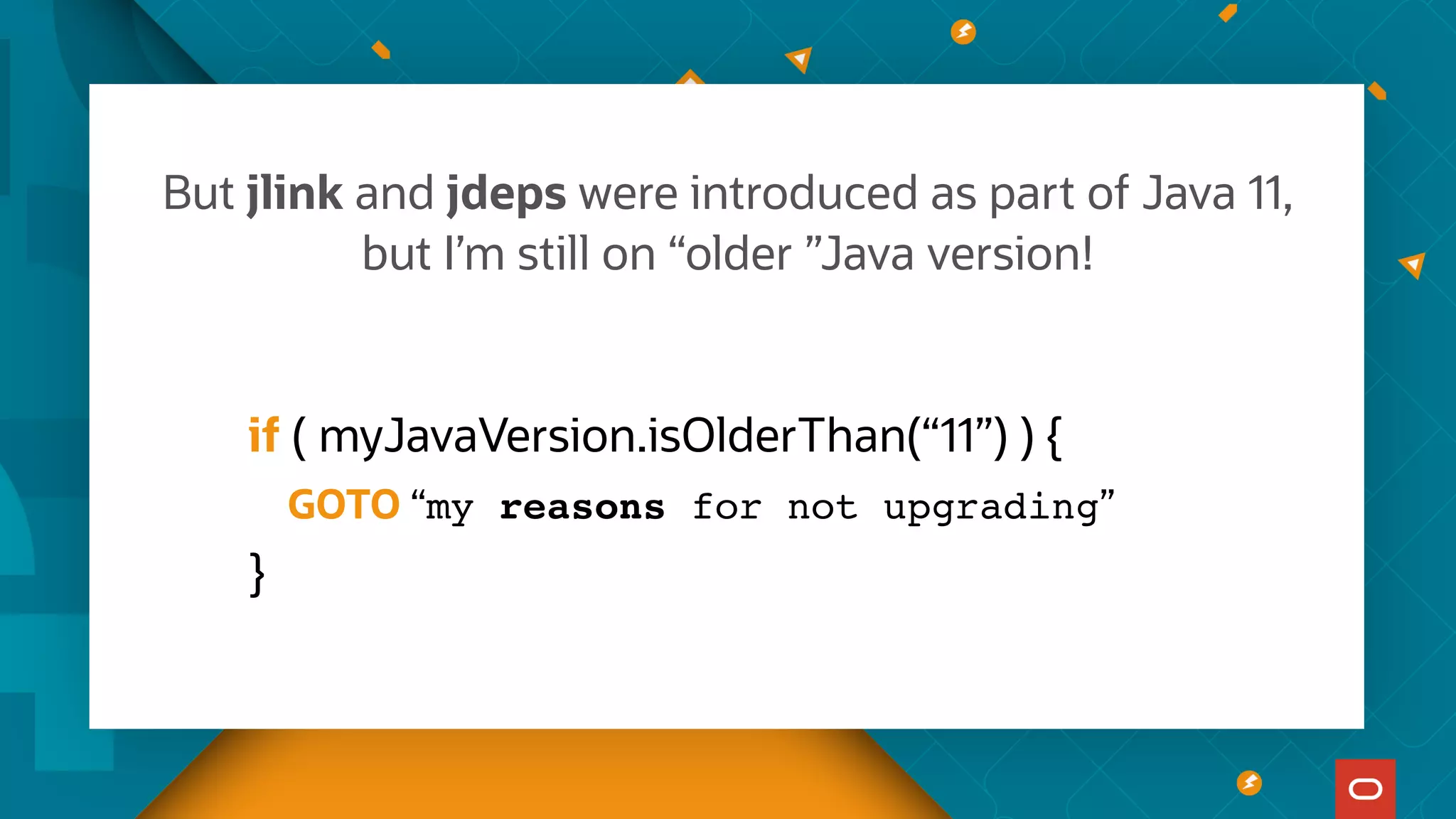 But jlink and jdeps were introduced as part of Java 11,
but I’m still on “older ”Java version!
if ( myJavaVersion.isOlderThan(“11”) ) {
GOTO “my reasons for not upgrading”
}
 
