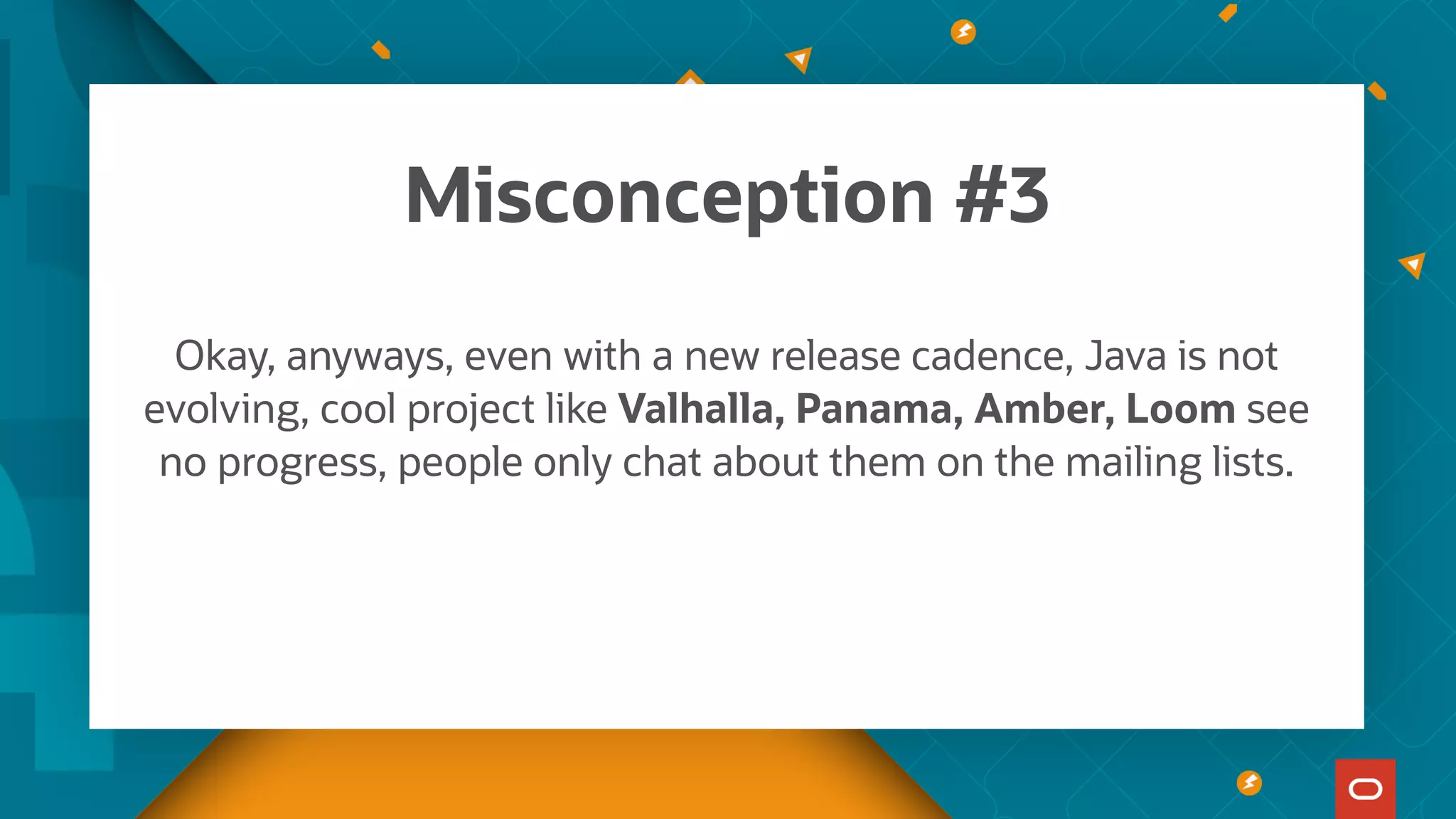 Okay, anyways, even with a new release cadence, Java is not
evolving, cool project like Valhalla, Panama, Amber, Loom see
no progress, people only chat about them on the mailing lists.
Misconception #3
 