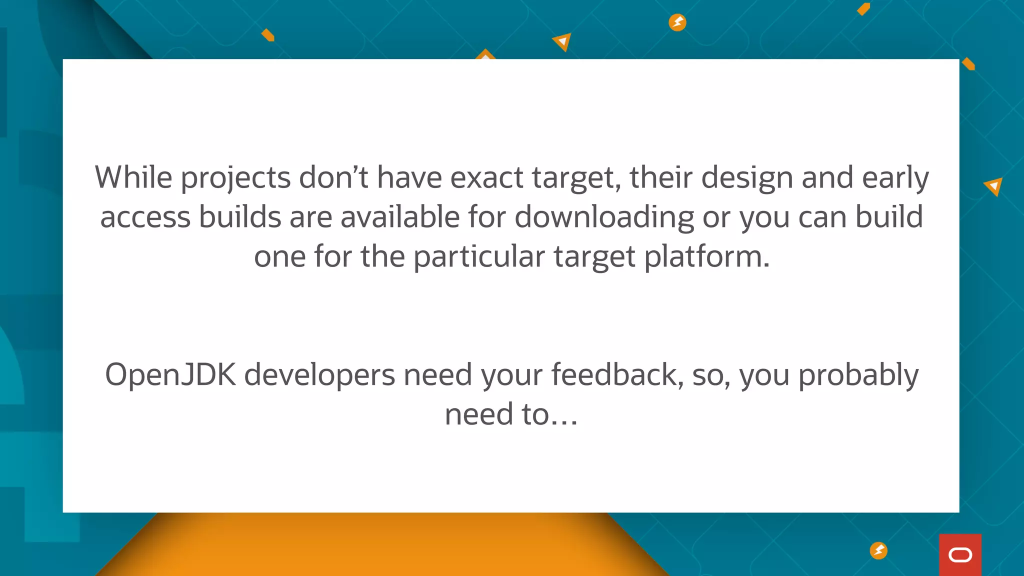 While projects don’t have exact target, their design and early
access builds are available for downloading or you can build
one for the particular target platform.
OpenJDK developers need your feedback, so, you probably
need to…
 