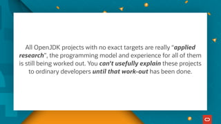 All OpenJDK projects with no exact targets are really “applied
research”, the programming model and experience for all of them
is still being worked out. You can't usefully explain these projects
to ordinary developers until that work-out has been done.
 