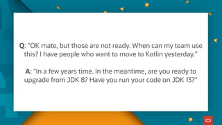 Q: "OK mate, but those are not ready. When can my team use
this? I have people who want to move to Kotlin yesterday.”
A: "In a few years time. In the meantime, are you ready to
upgrade from JDK 8? Have you run your code on JDK 13?"
 