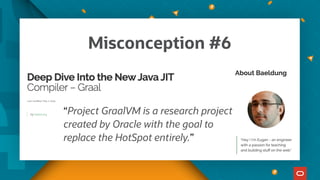 “Project GraalVM is a research project
created by Oracle with the goal to
replace the HotSpot entirely.”
Misconception #6
 