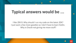 Typical answers would be …
I like JDK 8. Why should I run my code on the latest JDK?
I just want a few more goodies so I don't have to learn Kotlin.
Why is Oracle not giving me more stuff?
 